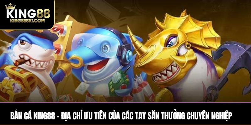 Bắn Cá King88 – Địa chỉ ưu tiên của các tay săn thưởng chuyên nghiệp